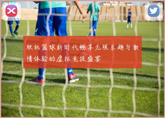 联机篮球新时代畅享无限乐趣与激情体验的虚拟竞技盛宴