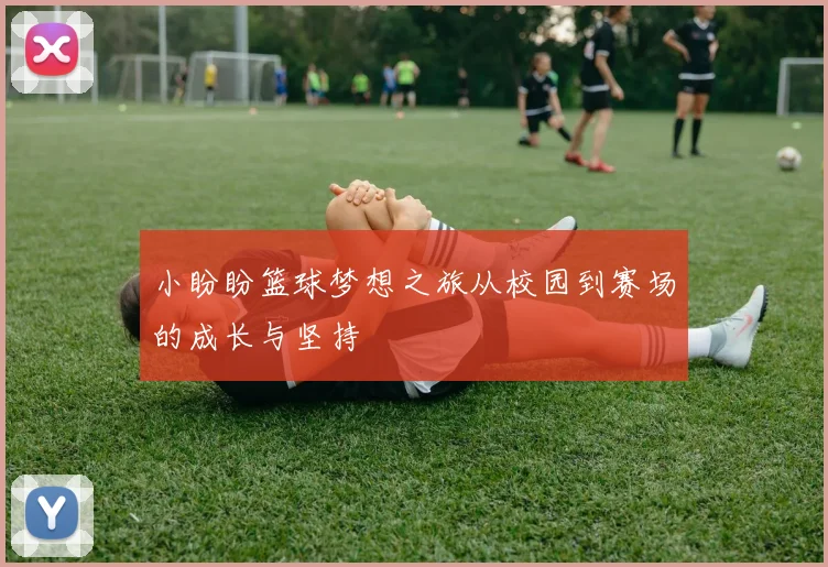 小盼盼篮球梦想之旅从校园到赛场的成长与坚持