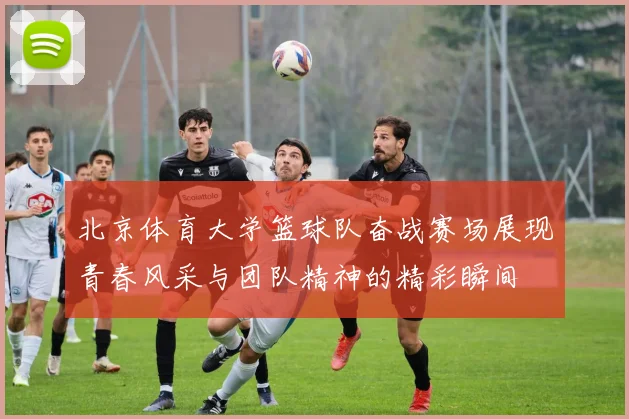 北京体育大学篮球队奋战赛场展现青春风采与团队精神的精彩瞬间