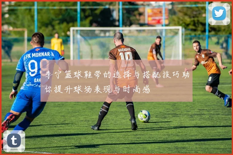 李宁篮球鞋带的选择与搭配技巧助你提升球场表现与时尚感