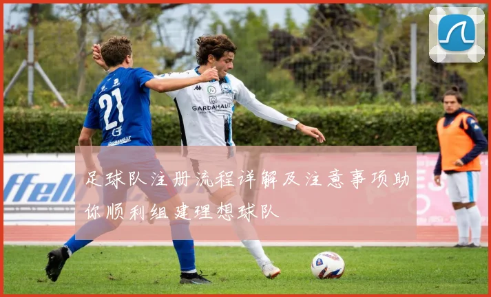 足球队注册流程详解及注意事项助你顺利组建理想球队