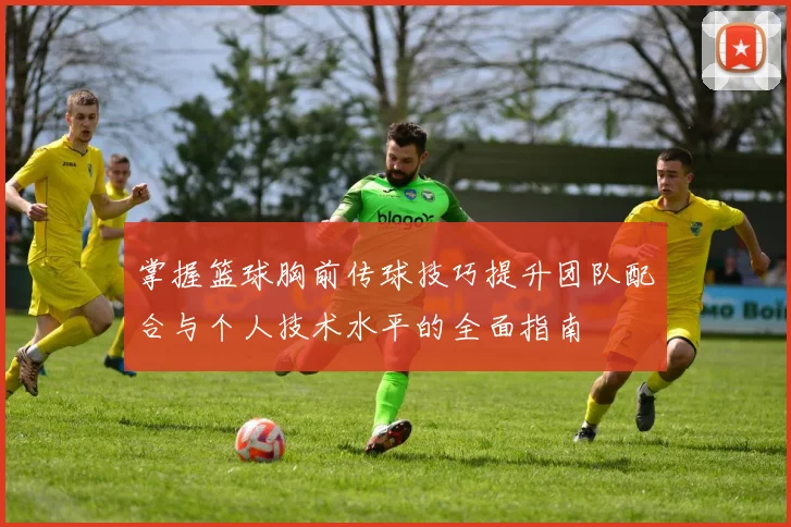 掌握篮球胸前传球技巧提升团队配合与个人技术水平的全面指南