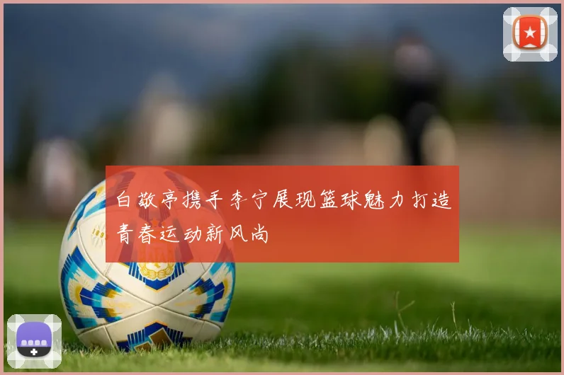白敬亭携手李宁展现篮球魅力打造青春运动新风尚