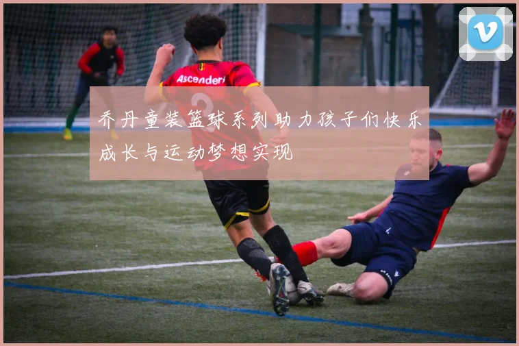 乔丹童装篮球系列助力孩子们快乐成长与运动梦想实现