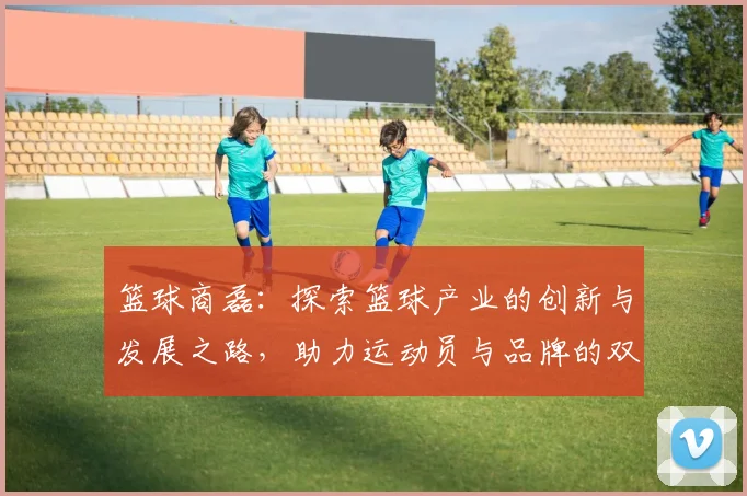 篮球商磊：探索篮球产业的创新与发展之路，助力运动员与品牌的双赢合作