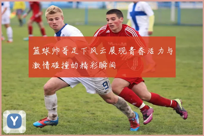 篮球帅哥足下风云展现青春活力与激情碰撞的精彩瞬间
